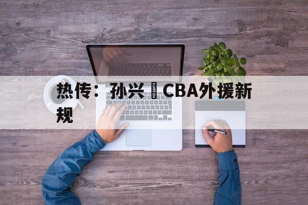 热传：孙兴慜CBA外援新规(广东男篮官宣引进两nba锋线外援)